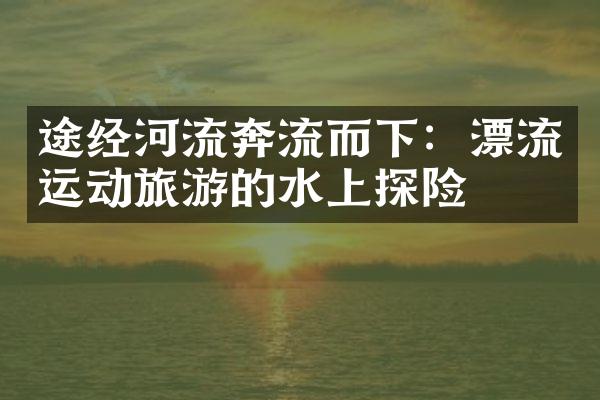 途经河流奔流而下：漂流运动旅游的水上探险