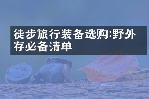 徒步旅行装备选购:野外生存必备清单