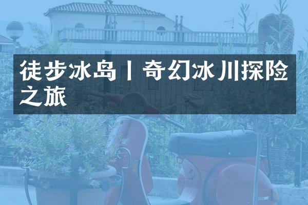 徒步冰岛丨奇幻冰川探险之旅