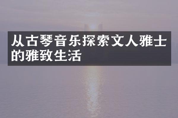 从古琴音乐探索文人雅士的雅致生活