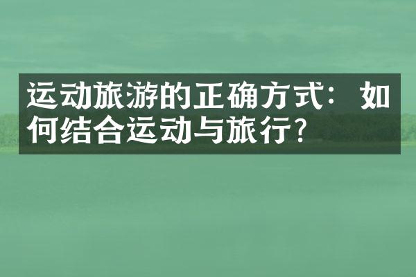 运动旅游的正确方式：如何结合运动与旅行？