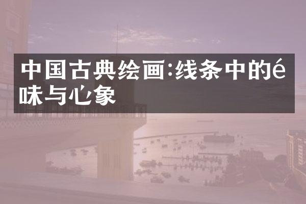 中国古典绘画:线条中的韵味与心象