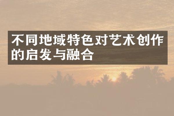 不同地域特色对艺术创作的启发与融合