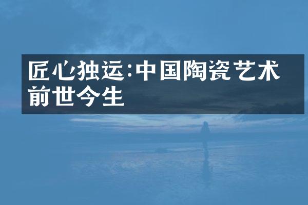 匠心独运:中国陶瓷艺术的前世今生