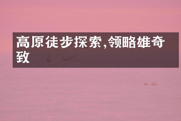 高原徒步探索,领略雄奇景致