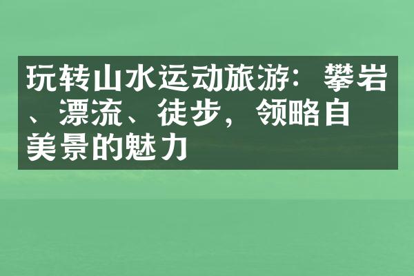 玩转山水运动旅游：攀岩、漂流、徒步，领略自然美景的魅力
