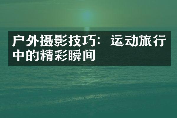 户外摄影技巧：运动旅行中的精彩瞬间