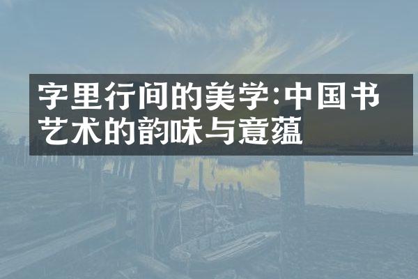 字里行间的美学:中国书法艺术的韵味与意蕴