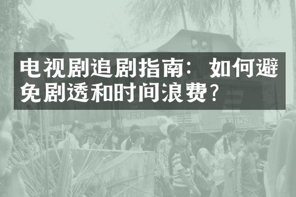 电视剧追剧指南：如何避免剧透和时间浪费？