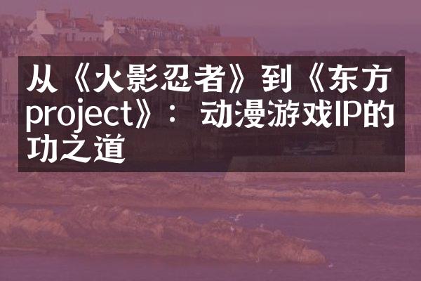 从《火影忍者》到《东方project》：动漫游戏IP的成功之道