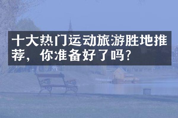 十大热门运动旅游胜地推荐，你准备好了吗？