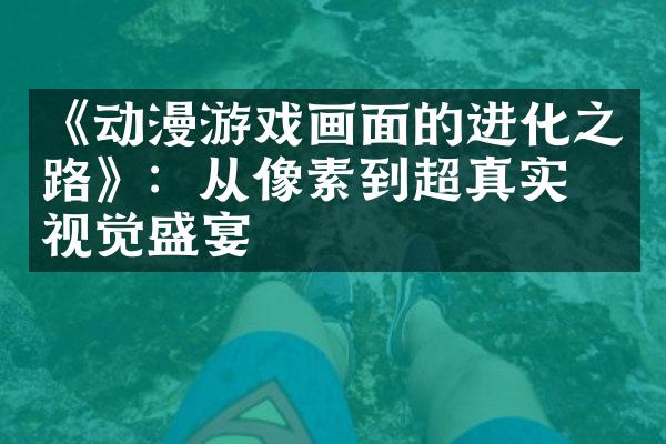 《动漫游戏画面的进化之路》：从像素到超真实的视觉盛宴