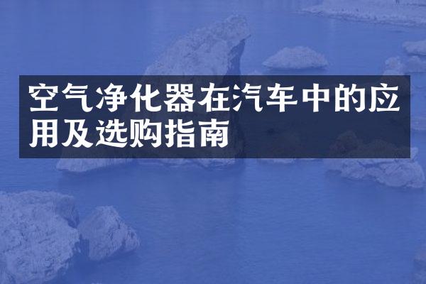 空气净化器在汽车中的应用及选购指南