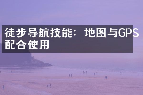 徒步导航技能：地图与GPS配合使用
