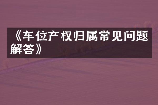 《车位产权归属常见问题解答》