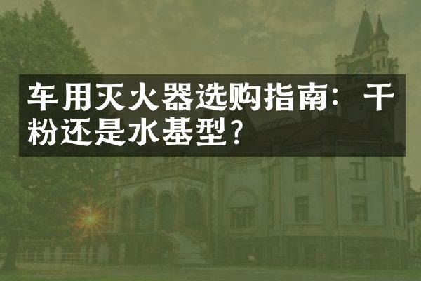 车用灭火器选购指南：干粉还是水基型？