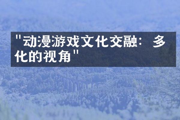 "动漫游戏文化交融：多元化的视角"