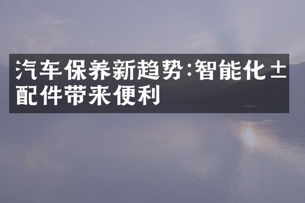 汽车保养新趋势:智能化汽配件带来便利