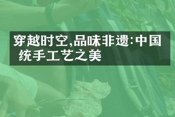 穿越时空,品味非遗:中国传统手工艺之美
