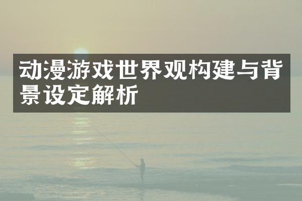 动漫游戏世界观构建与背景设定解析