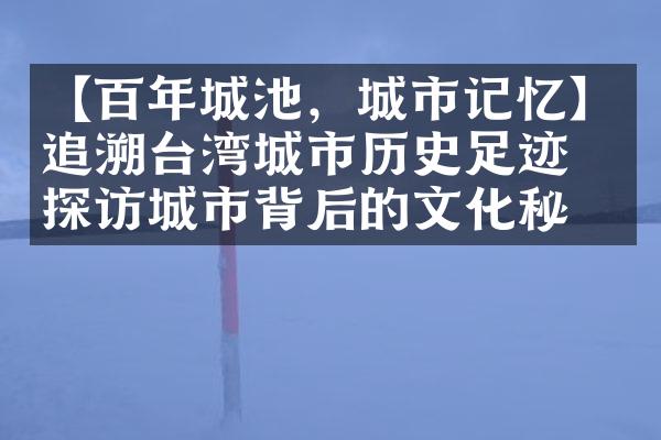 【百年城池，城市记忆】追溯台湾城市历史足迹，探访城市背后的文化秘密