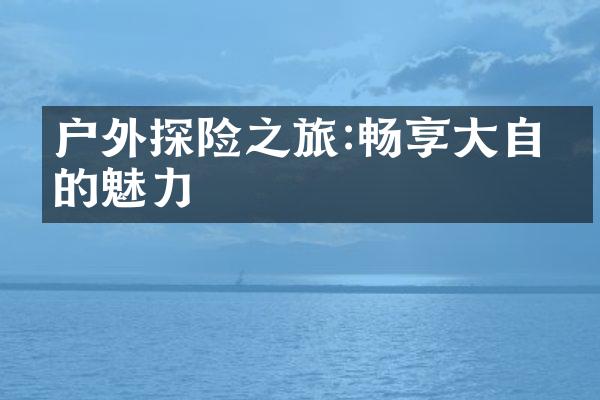 户外探险之旅:畅享大自然的魅力
