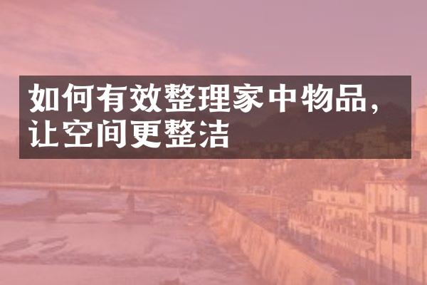 如何有效整理家中物品，让空间更整洁