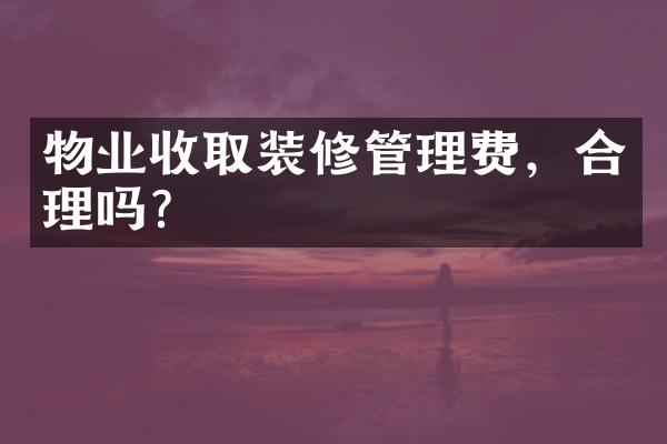 物业收取装修管理费，合理吗？