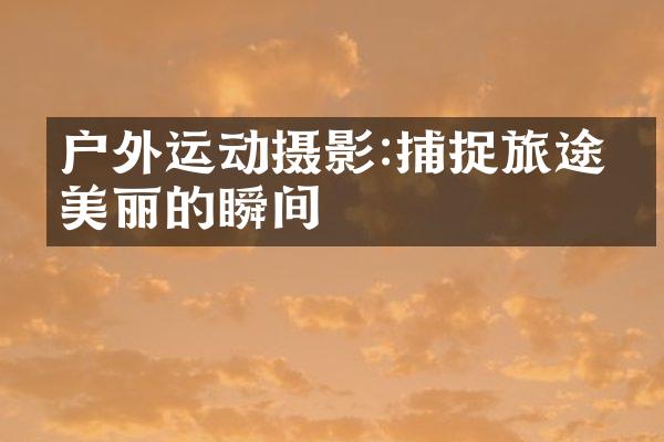 户外运动摄影:捕捉旅途中美丽的瞬间