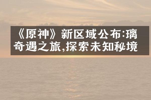《原神》新区域公布:璃月奇遇之旅,探索未知秘境