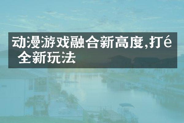 动漫游戏融合新高度,打造全新玩法