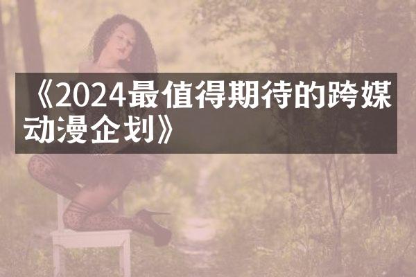 《2024最值得期待的跨媒介动漫企划》