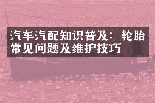 汽车汽配知识普及：轮胎常见问题及维护技巧