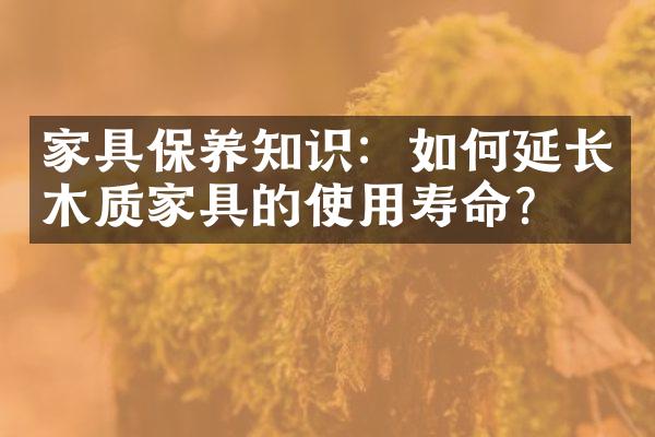 家具保养知识：如何延长木质家具的使用寿命？