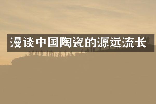 漫谈中国陶瓷的源远流长