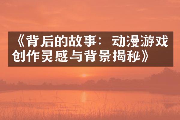 《背后的故事：动漫游戏创作灵感与背景揭秘》