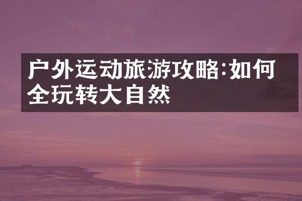 户外运动旅游攻略:如何安全玩转大自然