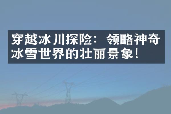 穿越冰川探险：领略神奇冰雪世界的壮丽景象！