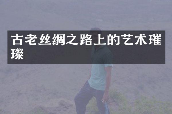古老丝绸之路上的艺术璀璨