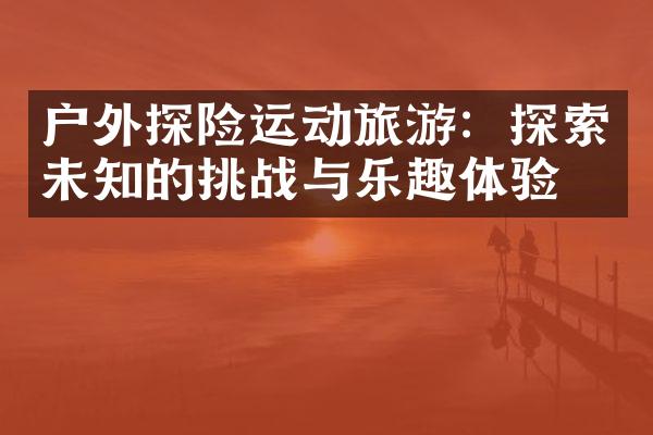 户外探险运动旅游：探索未知的挑战与乐趣体验。