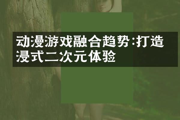 动漫游戏融合趋势:打造沉浸式二次元体验