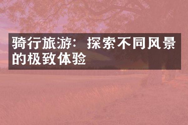 骑行旅游：探索不同风景的极致体验