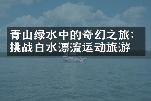 青山绿水中的奇幻之旅：挑战白水漂流运动旅游