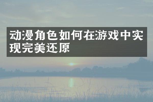 动漫角色如何在游戏中实现完美还原