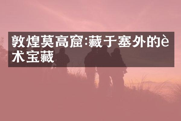 敦煌莫高窟:藏于塞外的艺术宝藏